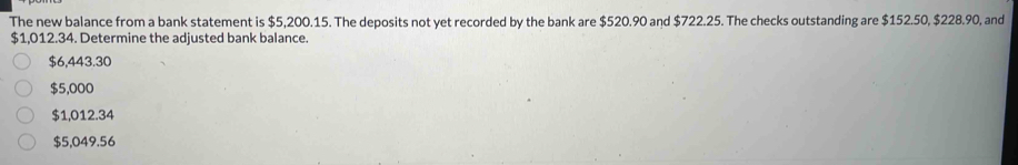 The new balance from a bank statement is $5,200.15. The deposits not yet recorded by the bank are $520.90 and $722.25. The checks outstanding are $152.50, $228.90, and
$1,012.34. Determine the adjusted bank balance.
$6,443.30
$5,000
$1,012.34
$5,049.56