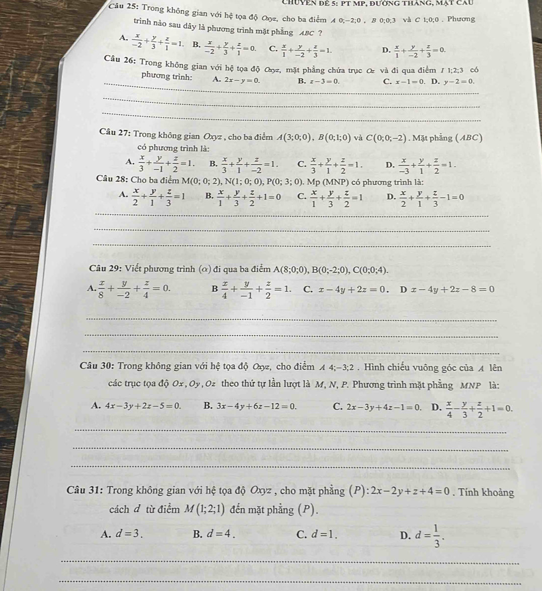 chUYêN đẻ 5: PT MP, đườnG thăng, mạt cau
Câu 25: Trong không gian với hệ tọa độ Oxz, cho ba điểm A 0;-2;0 , B 0;0;3 và C 1;0;0 . Phương
trình nào sau dây là phương trình mặt phẳng ABC ?
A.  x/-2 + y/3 + z/1 =1. B.  x/-2 + y/3 + z/1 =0. C.  x/1 + y/-2 + z/3 =1. D.  x/1 + y/-2 + z/3 =0.
Câu 26: Trong không gian với hệ tọa độ Oxyz, mặt phẳng chứa trục Q và đi qua điềm I1;2;3 có
_
phương trình: A. 2x-y=0. B. z-3=0. C. x-1=0. D. y-2=0.
_
_
Câu 27: Trong không gian Oxyz , cho ba điểm A(3;0;0),B(0;1;0) và C(0;0;-2). Mặt phẳng (ABC)
có phương trình là:
A.  x/3 + y/-1 + z/2 =1. B.  x/3 + y/1 + z/-2 =1. C.  x/3 + y/1 + z/2 =1. D.  x/-3 + y/1 + z/2 =1.
Câu 28: Cho ba điểm M(0;0;2),N(1;0;0),P(0;3 3; 0). Mp (MNP) có phương trình là:
_
A.  x/2 + y/1 + z/3 =1 B.  x/1 + y/3 + z/2 +1=0 C.  x/1 + y/3 + z/2 =1 D.  x/2 + y/1 + z/3 -1=0
_
_
Câu 29: Viết phương trình (α) đi qua ba điểm A(8;0;0),B(0;-2;0),C(0;0;4).
A.  x/8 + y/-2 + z/4 =0. B  x/4 + y/-1 + z/2 =1. C. x-4y+2z=0. T x-4y+2z-8=0
_
_
_
Câu 30: Trong không gian với hệ tọa độ Oxyz, cho điểm A 4;-3;2 . Hình chiếu vuông góc của A lên
các trục tọa độ Ox , Oy, Oz theo thứ tự lần lượt là M, N, P. Phương trình mặt phẳng MNP là:
A. 4x-3y+2z-5=0. B. 3x-4y+6z-12=0. C. 2x-3y+4z-1=0. D.  x/4 - y/3 + z/2 +1=0.
_
_
_
Câu 31: Trong không gian với hệ tọa độ Oxyz , cho mặt phẳng (P): 2x-2y+z+4=0. Tính khoảng
cách d từ điểm M(1;2;1) đến mặt phẳng (P).
A. d=3. B. d=4. C. d=1. D. d= 1/3 .
_
_