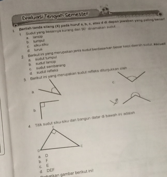 Evaluasi Tengah Semester
l. Berilah tanda silang (X) pada huruf a, b, c, stau d di depan jawaban yang paling benar!
1 Sudut yang besamya kurang dan 90 dinamakan sudu
a. lancip
b. tumpul
c. siku-siku
d lurus
2. Berikut ini yang merupakan jenis sudut berdasarkan beser keci daerah sudut, kecuall
a. sudut tumpul
b sudut lancip
c. sudut sembarang
d. sudut refleks
3. Berikut ini yang merupakan sudut refleks ditunjukkan oleh
c
a
b
4. Titik sudut siku-siku dan bangun datar di bawah ini adaiah
a D
b F
c. E
d. DEF
batikan gambar benkut ini!