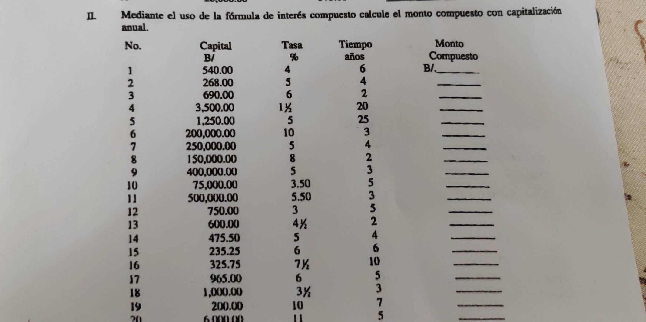 Mediante el uso de la fórmula de interés compuesto calcule el monto compuesto con capitalización 
anual. 
No. Capital Tasa Tiempo Monto
%
B/ años Compuesto 
1 540.00 4 6 B/._ 
2 268.00 5 4
_ 
3 690.00 6 2
_ 
4 3,500.00 1½ 20
_ 
5 1,250.00 5 25
_ 
6 200,000.00 10 3
_ 
7 250,000.00 5 4
_ 
8 150,000.00 8 2
_ 
9 400,000.00 5 3
_ 
10 75,000.00 3.50 5
_ 
11 500,000.00 5.50 3
_ 
12 750.00 3
5 
_ 
13 600.00 4½ 
2 
_ 
14 475.50 5
4 
_ 
15 235.25 6
6 
_ 
16 325.75 7½
10 
_ 
17 965.00 6
5
_ 
18 1,0(0.0)( 3½
3
_ 
19 200.00 10
7
_
20
5
_