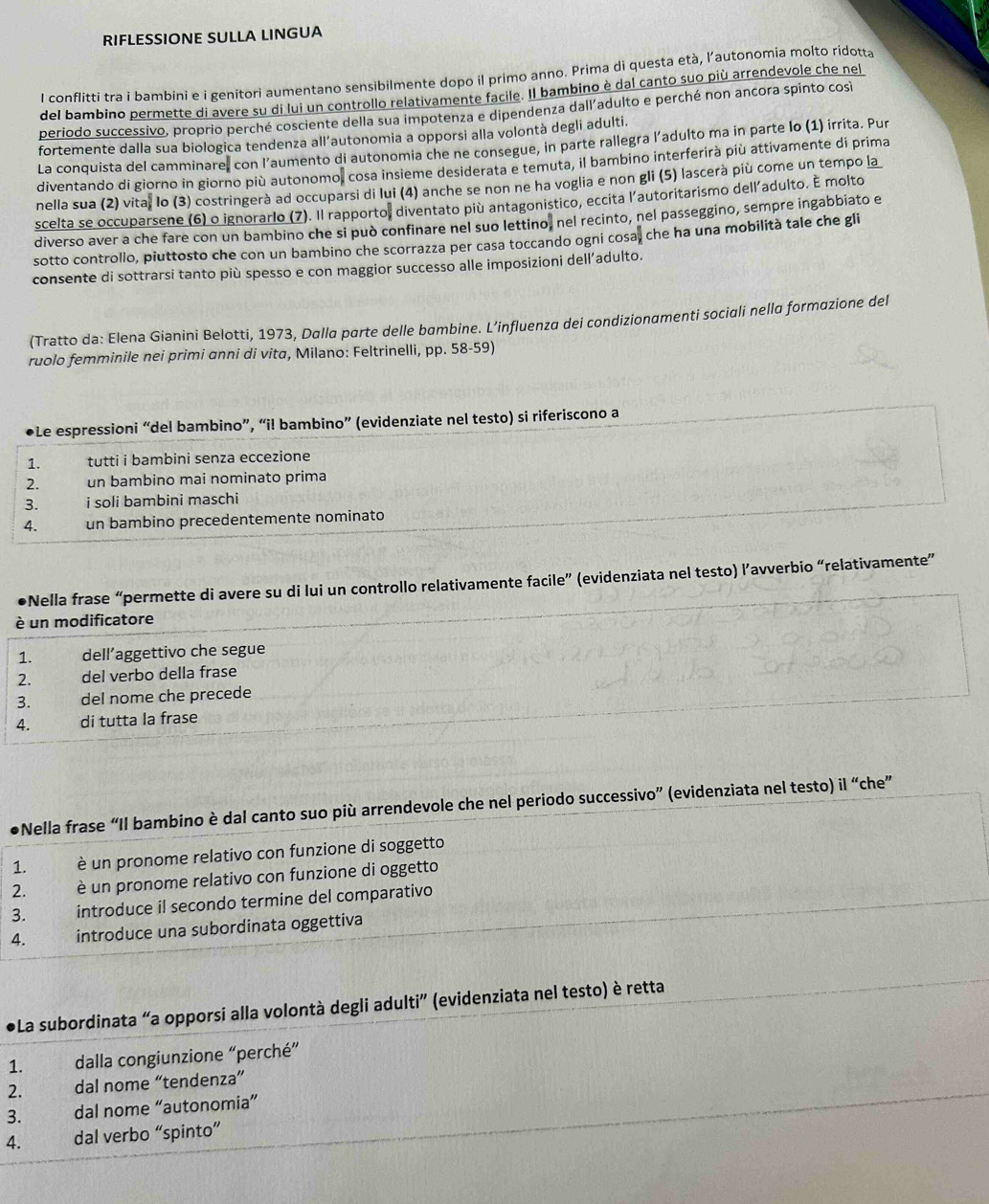 RIFLESSIONE SULLA LINGUA
l conflitti tra i bambini e i genitori aumentano sensibilmente dopo il primo anno. Prima di questa età, l’autonomia molto ridotta
del bambino permette di avere su di lui un controllo relativamente facile. Il bambino è dal canto suo più arrendevole che nel
beriodo successivo, proprio perché cosciente della sua impotenza e dipendenza dall'adulto e perché non ancora spinto cos
fortemente dalla sua biologica tendenza all’autonomia a opporsi alla volontà degli adulti.
La conquista del camminare, con l’aumento di autonomia che ne consegue, in parte rallegra l’adulto ma in parte lo (1) irrita. Pur
diventando di giorno in giorno più autonomo, cosa insieme desiderata e temuta, il bambino interferirà più attivamente di prima
nella sua (2) vita, lo (3) costringerà ad occuparsi di lui (4) anche se non ne ha voglia e non gli (5) lascerà più come un tempo la
scelta se occuparsene (6) o ignorarlo (7). Il rapporto, diventato più antagonistico, eccita l'autoritarismo dell´adulto. É molto
diverso aver a che fare con un bambino che si può confinare nel suo lettino, nel recinto, nel passeggino, sempre ingabbiato e
sotto controllo, piuttosto che con un bambino che scorrazza per casa toccando ogni cosa, che ha una mobilità tale che gli
consente di sottrarsi tanto più spesso e con maggior successo alle imposizioni dell’adulto.
(Tratto da: Elena Gianini Belotti, 1973, Dalla parte delle bambine. L’influenza dei condizionamenti sociali nella formazione del
ruolo femminile nei primi anni di vita, Milano: Feltrinelli, pp. 58-59)
●Le espressioni “del bambino”, “il bambino” (evidenziate nel testo) si riferiscono a
1. tutti i bambini senza eccezione
2. un bambino mai nominato prima
3. i soli bambini maschi
4. un bambino precedentemente nominato
Nella frase “permette di avere su di lui un controllo relativamente facile” (evidenziata nel testo) l’avverbio “relativamente”
è un modificatore
1. dell’aggettivo che segue
2. del verbo della frase
3. del nome che precede
4. di tutta la frase
Nella frase “Il bambino è dal canto suo più arrendevole che nel periodo successivo” (evidenziata nel testo) il “che”
1. è un pronome relativo con funzione di soggetto
2. è un pronome relativo con funzione di oggetto
3. introduce il secondo termine del comparativo
4. introduce una subordinata oggettiva
●La subordinata “a opporsi alla volontà degli adulti” (evidenziata nel testo) è retta
1. dalla congiunzione “perché”
2. dal nome “tendenza”
3. dal nome “autonomia”
4. dal verbo “spinto”