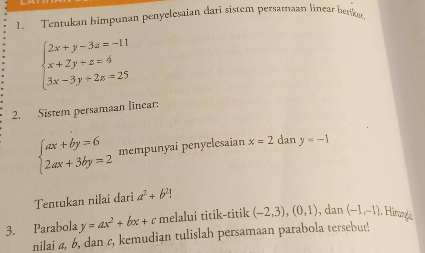 Tentukan himpunan penyelesaian dari sistem persamaan linear berikut.
beginarrayl 2x+y-3z=-11 x+2y+z=4 3x-3y+2z=25endarray.
2. Sistem persamaan linear:
beginarrayl ax+by=6 2ax+3by=2endarray. mempunyai penyelesaian x=2 dan y=-1
Tentukan nilai dari a^2+b^2!
3. Parabola y=ax^2+bx+c melalui titik-titik (-2,3),(0,1) , dan (-1,-1) Hitungl 
nilai a, b, dan c, kemudian tulislah persamaan parabola tersebut!