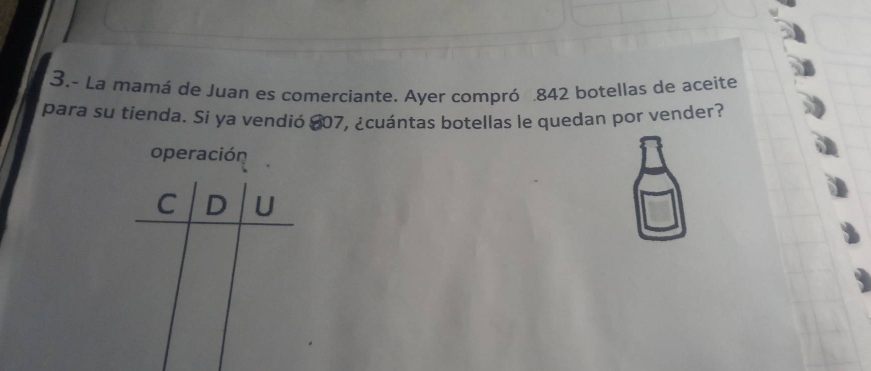 3.- La mamá de Juan es comerciante. Ayer compró . 842 botellas de aceite 
para su tienda. Si ya vendió $07, ¿cuántas botellas le quedan por vender? 
operación