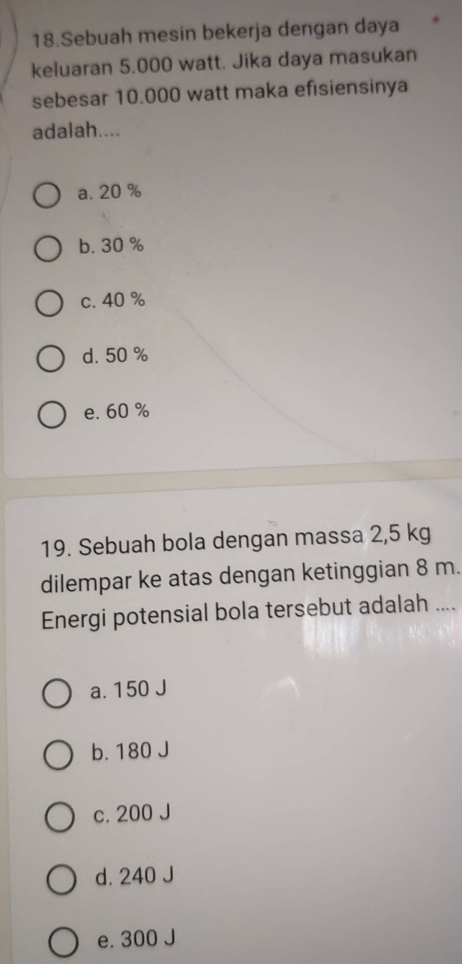 Sebuah mesin bekerja dengan daya
keluaran 5.000 watt. Jika daya masukan
sebesar 10.000 watt maka efisiensinya
adalah....
a. 20 %
b. 30 %
c. 40 %
d. 50 %
e. 60 %
19. Sebuah bola dengan massa 2,5 kg
dilempar ke atas dengan ketinggian 8 m.
Energi potensial bola tersebut adalah ....
a. 150 J
b. 180 J
c. 200 J
d. 240 J
e. 300 J