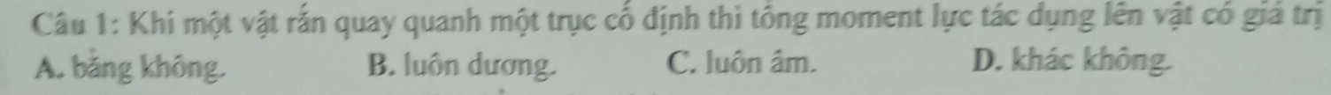 Khi một vật rắn quay quanh một trục cố định thì tổng moment lực tác dụng lên vật có giá trị
A. bằng không. B. luôn dương. C. luôn âm. D. khác không.