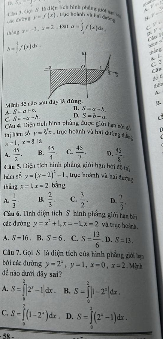 S_n=-j
quarl
Câu 3. Gọi S là diện tích hình phẳng giới hạn bở A. V=1
các đường y=f(x) , trục hoành và hai đường B. V=3
thẳng x=-3,x=2. Đặt a=∈tlimits _(-3)^1f(x)dx,
C. V=
D. V=
Câu I
b=∈tlimits _1^(2f(x)dx.
hàm sè
thắng
A. 1.
C. 2
Câu
đồ tỉ
thắn
A.
Mệnh đề nào sau đây là đúng.
B.
A. S=a+b.
B. S=a-b.
C. S=-a-b.
D. S=b-a.
Câu 4. Diện tích hình phẳng được giới hạn bởi đổ
thị hàm số y=sqrt [3]x) , trục hoành và hai đường thắng
x=1,x=8 là D
A.  45/2 . B.  45/4 . C.  45/7 . D.  45/8 .
Câu 5. Diện tích hình phẳng giới hạn bởi đồ thị
hàm số y=(x-2)^2-1 , trục hoành và hai đường
thẳng x=1,x=2 bằng
A.  1/3 . B.  2/3 . C.  3/2 . D.  7/3 .
Câu 6. Tính diện tích S hình phẳng giới hạn bởi
các đường y=x^2+1,x=-1,x=2 và trục hoành.
A. S=16. B. S=6. C. S= 13/6 . D. S=13.
Câu 7. Gọi S là diện tích của hình phẳng giới hạn
bởi các đường y=2^x,y=1,x=0,x=2. Mệnh
đề nào dưới đây sai?
A. S=∈tlimits _0^(2|2^x)-1|dx. B. S=∈tlimits _0^(2|1-2^x)|dx.
C. S=∈tlimits _0^(2(1-2^x))dx D. S=∈tlimits _0^(2(2^x)-1)dx.
− 58 −