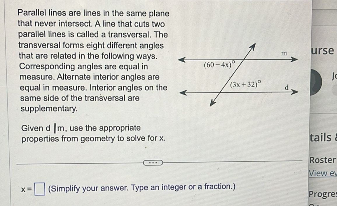 Parallel lines are lines in the same plane
that never intersect. A line that cuts two
parallel lines is called a transversal. The
transversal forms eight different angles
that are related in the following ways.
urse
Corresponding angles are equal in
measure. Alternate interior angles are
equal in measure. Interior angles on the
same side of the transversal are
supplementary.
Given d ||m , use the appropriate
properties from geometry to solve for x. tails  
Roster
View e
x=□ (Simplify your answer. Type an integer or a fraction.)
Progres