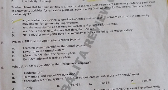 B. Inevitability of change
4. Teacher claims that her primary duty is to teach and so shuns from requests of community leaders to participate
in community activities for education purposes. Based on the Code of Ethics for Professional Teachers, is the teacher right?
A. No, a teacher is expected to provide leadership and initiative to actively participate in community
movements for community improvement.
B. . Yes, she must devote all her time to teaching and preparing for teaching.
C. Yes, one is expected to do only that thing that she can do.
D. No, a teacher must participate in community activities and bring her students along.
5. Which is TRUE of the Alternative Learning System?
A. Learning system parallel to the formal system
B. Lower than the formal system
C. More practical than the formal system
D. Excludes informal learning system
6. What does basic education in the Philippine encompass?
1 Kindergarten
Ⅱ. Elementary and secondary education
III. Alternative learning systems for out-of-school learners and those with special need
D. I and ll
A. I only B. I, I and Iil C. Il and IIi
interesting topic that caused overtime while .