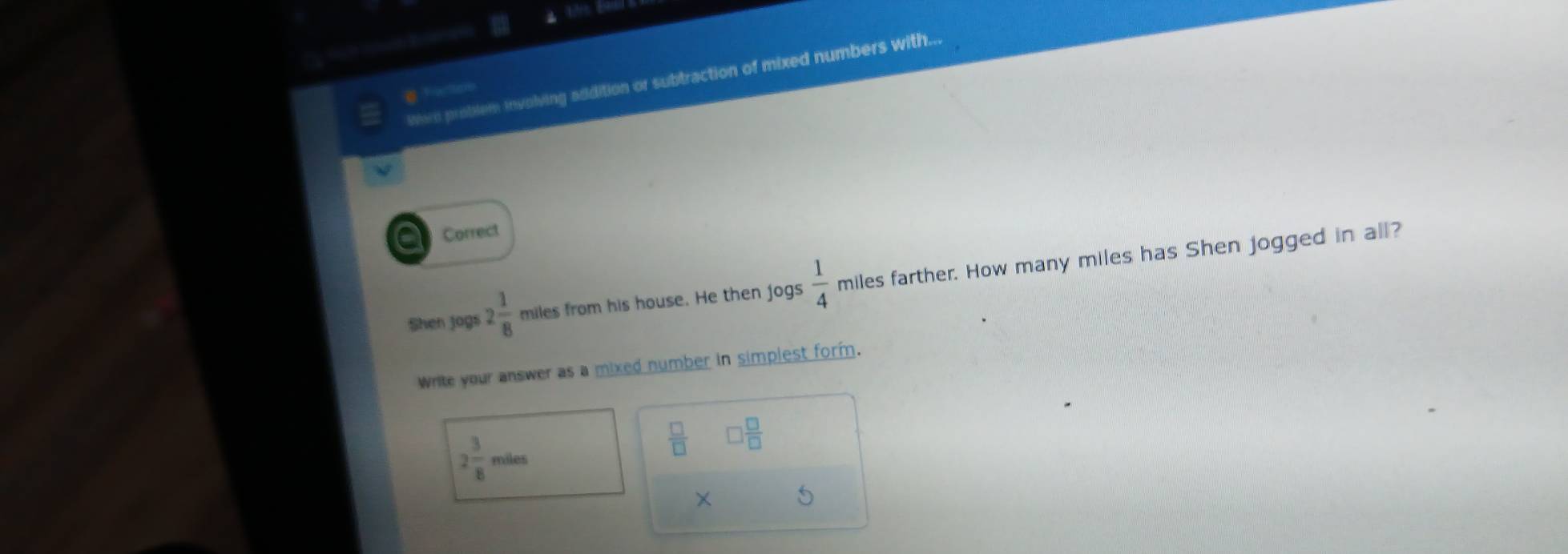 Were problem involving addition or subtraction of mixed numbers with... 
a Correct 
Shen jogs 2 1/8  miles from his house. He then jogs  1/4  miles farther. How many miles has Shen jogged in all? 
Write your answer as a mixed number in simplest form.
2 3/8 miles
 □ /□   □  □ /□  
×