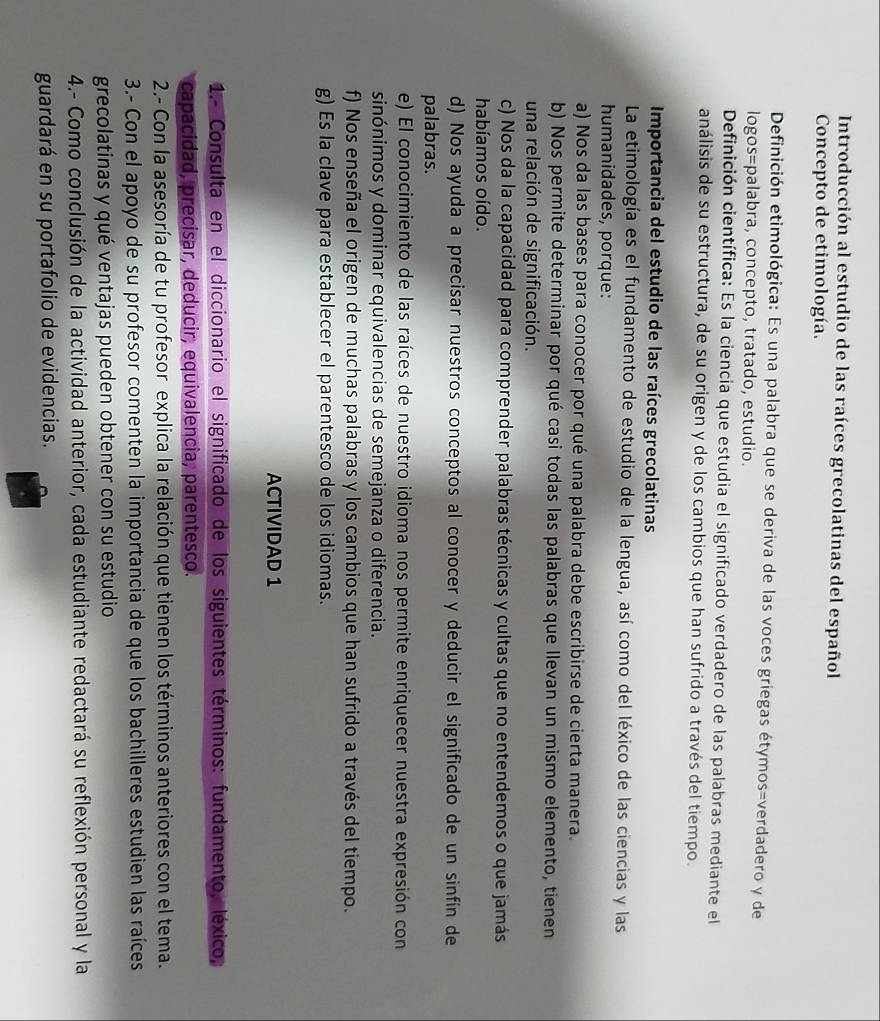 Introducción al estudio de las raíces grecolatinas del español
Concepto de etimología.
Definición etimológica: Es una palabra que se deriva de las voces griegas étymos=verdadero y de
logos=palabra, concepto, tratado, estudio.
Definición científica: Es la ciencia que estudia el significado verdadero de las palabras mediante el
análisis de su estructura, de su origen y de los cambios que han sufrido a través del tiempo.
Importancia del estudio de las raíces grecolatinas
La etimología es el fundamento de estudio de la lengua, así como del léxico de las ciencias y las
humanidades, porque:
a) Nos da las bases para conocer por qué una palabra debe escribirse de cierta manera.
b) Nos permite determinar por qué casi todas las palabras que llevan un mismo elemento, tienen
una relación de significación.
c) Nos da la capacidad para comprender palabras técnicas y cultas que no entendemos o que jamás
habíamos oído.
d) Nos ayuda a precisar nuestros conceptos al conocer y deducir el significado de un sinfín de
palabras.
e) El conocimiento de las raíces de nuestro idioma nos permite enriquecer nuestra expresión con
sinónimos y dominar equivalencias de semejanza o diferencia.
f) Nos enseña el origen de muchas palabras y los cambios que han sufrido a través del tiempo.
g) Es la clave para establecer el parentesco de los idiomas.
ACTIVIDAD 1
1.- Consulta en el diccionario el significado de los siguientes términos: fundamento, léxico,
capacidad, precisar, deducir, equivalencia, parentesco.
2.- Con la asesoría de tu profesor explica la relación que tienen los términos anteriores con el tema.
3.- Con el apoyo de su profesor comenten la importancia de que los bachilleres estudien las raíces
grecolatinas y qué ventajas pueden obtener con su estudio
4.- Como conclusión de la actividad anterior, cada estudiante redactará su reflexión personal y la
guardará en su portafolio de evidencias.