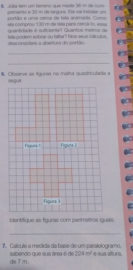 Júlia tem um terreno que mede 36 m de com- 
primento e 32 m de largura. Ela vai instalar um 
portão e uma cerca de tela aramada. Como 
ela comprou 130 m de tela para cercá-lo, essa 
quantidade é suficiente? Quantos metros de 
tela podem sobrar ou faltar? Nos seus cálculos, 
desconsidere a abertura do portão. 
_ 
_ 
6. Observe as figuras na malha quadriculada a 
Identifique as figuras com perímetros iguais. 
_ 
7, Calcule a medida da base de um paralelogramo, 
sabendo que sua área é de 224m^2 e sua altura, 
de 7 m.