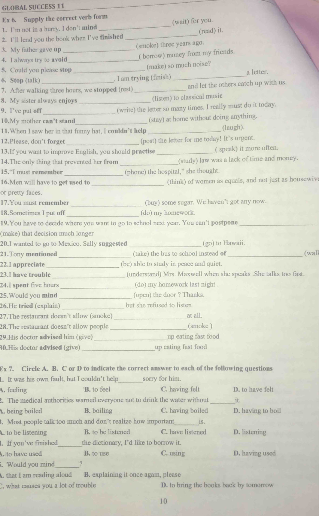 GLOBAL SUCCESS 11
Ex 6. Supply the correct verb form
_
1. I’m not in a hurry. I don’t mind _(wait) for you.
(read) it.
2. I’ll lend you the book when I’ve finished
3. My father gave up _(smoke) three years ago.
4. I always try to avoid_
( borrow) money from my friends.
5. Could you please stop_
(make) so much noise?
a letter.
6. Stop (talk)_ . I am trying (finish)_
7. After walking three hours, we stopped (rest) _and let the others catch up with us.
8. My sister always enjoys_
(listen) to classical music
9. I’ve put off_
(write) the letter so many times. I really must do it today.
10.My mother can’t stand_
(stay) at home without doing anything.
11.When I saw her in that funny hat, I couldn’t help _(laugh).
12.Please, don’t forget_
(post) the letter for me today! It’s urgent.
13.If you want to improve English, you should practise _( speak) it more often.
14.The only thing that prevented her from _(study) law was a lack of time and money.
15.“I must remember _(phone) the hospital,” she thought.
16.Men will have to get used to _(think) of women as equals, and not just as housewiv
or pretty faces.
17.You must remember _(buy) some sugar. We haven’t got any now.
18.Sometimes I put off _(do) my homework.
19.You have to decide where you want to go to school next year. You can’t postpone_
(make) that decision much longer
20.I wanted to go to Mexico. Sally suggested _(go) to Hawaii.
21.Tony mentioned _(take) the bus to school instead of _(wall
22.I appreciate_ (be) able to study in peace and quiet.
_
23.I have trouble (understand) Mrs. Maxwell when she speaks .She talks too fast.
24.I spent five hours _(do) my homework last night .
25.Would you mind_ (open) the door ? Thanks.
26.He tried (explain) _but she refused to listen
27.The restaurant doesn’t allow (smoke) _at all.
28.The restaurant doesn’t allow people _(smoke )
29.His doctor advised him (give) _up eating fast food 
30.His doctor advised (give) _up eating fast food
Ex 7. Circle A. B. C or D to indicate the correct answer to each of the following questions
1. It was his own fault, but I couldn’t help_ sorry for him.
A. feeling B. to feel C. having felt D. to have felt
2. The medical authorities warned everyone not to drink the water without _it.
A. being boiled B. boiling C. having boiled D. having to boil
3. Most people talk too much and don’t realize how important_ is.
A. to be listening B. to be listened C. have listened D. listening
4. If you’ve finished_ the dictionary, I’d like to borrow it.
A to have used B. to use C. using D. having used
. Would you mind_ ?
A. that I am reading aloud B. explaining it once again, please
C. what causes you a lot of trouble D. to bring the books back by tomorrow
10