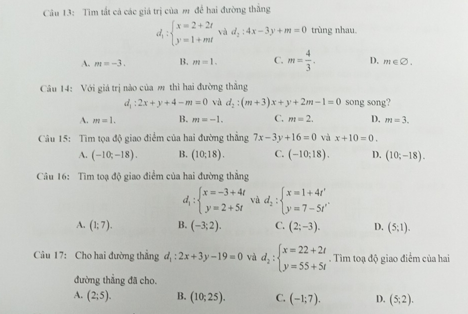 Tìm tất cả các giá trị của m để hai đường thắng
d_1:beginarrayl x=2+2t y=1+mtendarray. và d_2:4x-3y+m=0 trùng nhau.
B.
C.
A. m=-3. m=1. m= 4/3 . D. m∈ varnothing .
Câu 14: Với giá trị nào của m thì hai đường thắng
d_1:2x+y+4-m=0 và d_2:(m+3)x+y+2m-1=0 song song?
A. m=1. B. m=-1. C. m=2. D. m=3.
Câu 15: Tìm tọa độ giao điểm của hai đường thẳng 7x-3y+16=0 và x+10=0.
A. (-10;-18). B. (10;18). C. (-10;18). D. (10;-18).
Câu 16: Tìm toạ độ giao điểm của hai đường thẳng
d_1:beginarrayl x=-3+4t y=2+5tendarray. và d_2:beginarrayl x=1+4t' y=7-5t'endarray. .
A. (1;7). B. (-3;2). C. (2;-3). D. (5;1).
Câu 17: Cho hai đường thẳng d_1:2x+3y-19=0 và d_2:beginarrayl x=22+2t y=55+5tendarray.. Tìm toạ độ giao điểm của hai
đường thẳng đã cho.
A. (2;5). B. (10;25). C. (-1;7). D. (5;2).