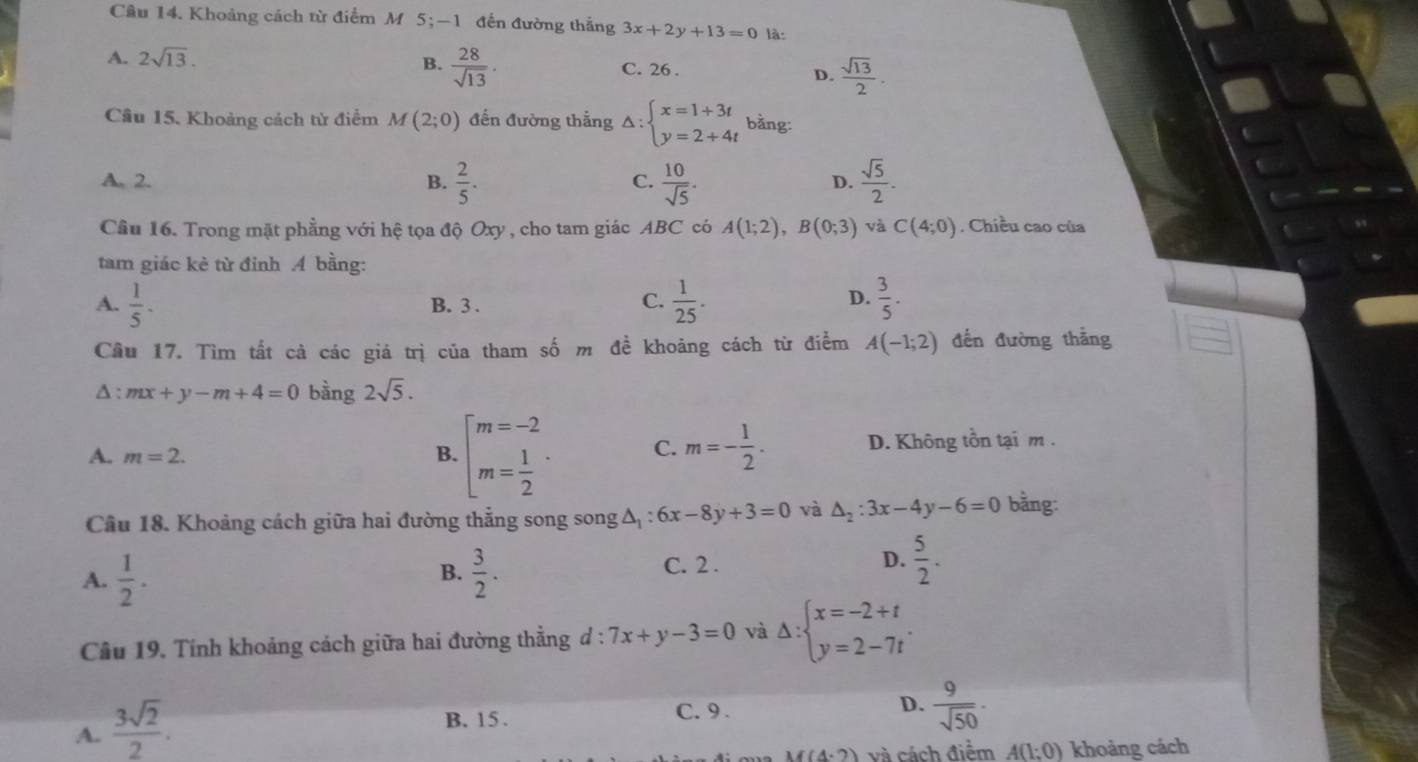 Khoảng cách từ điểm M 5; —1 đến đường thắng 3x+2y+13=0 là:
A. 2sqrt(13).
B.  28/sqrt(13) .
C. 26 .
D.  sqrt(13)/2 .
Câu 15, Khoảng cách từ điểm M(2;0) đến đường thắng △ :beginarrayl x=1+3t y=2+4tendarray. bằng:
A. 2. B.  2/5 .  10/sqrt(5) .  sqrt(5)/2 .
C.
D.
Cầu 16. Trong mặt phẳng với hệ tọa độ Oxy , cho tam giác ABC có A(1;2),B(0;3) và C(4;0). Chiều cao của
tam giác kẻ từ đỉnh A bằng:
A.  1/5 · B. 3 .
C.  1/25 .  3/5 .
D.
Câu 17. Tìm tắt cả các giá trị của tham số m đề khoảng cách từ điểm A(-1;2) đến đường thẳng
A : mx+y-m+4=0 bàng 2sqrt(5).
A. m=2. B. beginarrayl m=-2 m= 1/2 endarray. · C. m=- 1/2 . D. Không tồn tại m .
Cầu 18. Khoảng cách giữa hai đường thẳng song songΔ : 6x-8y+3=0 và △ _2:3x-4y-6=0 bằng:
A.  1/2 .  3/2 .
B.
C. 2 .
D.  5/2 .
Câu 19, Tính khoảng cách giữa hai đường thẳng d:7x+y-3=0 và Delta :beginarrayl x=-2+t y=2-7tendarray. .
A.  3sqrt(2)/2 .
B. 15 . C. 9 . D.  9/sqrt(50) ·
M(4· 2) và cách điểm A(1:0) khoảng cách