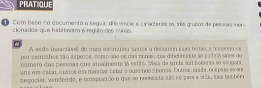 PRATIQUE 
Com base no documento a seguir, diferencie e caracterize os três grupos de pessoas men- 
cionados que habitavam a região das minas. 
“ 
A sede insaciável do ouro estimulou tantos a deixarem suas terras, e meterem-se 
por caminhos tão ásperos, como são os das minas, que dificilmente se poderâ saber do 
número das pessoas que atualmente lá estão. Mais de trinta mil homens se ocupam, 
uns em catar, outros em mandar catar o ouro nos ribeiros. Outros, ainda, ocupam-se em 
negociar, vendendo, e comprando o que se necessita não só para a vida, mas também