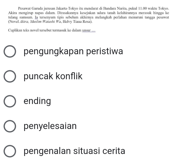 Pesawat Garuda jurusan Jakarta-Tokyo itu mendarat di Bandara Narita, pukul 11.00 waktu Tokyo.
Akira mengirup napas dalam. Dirasakannya kesejukan udara tanah kelahirannya merasuk hingga ke
tulang sumsum. Ia tersenyum tipis sebelum akhirnya melangkah perlahan menuruni tangga pesawat
(Novel Akira, Muslim Watashi Wa, Helvy Tiana Rosa).
Cuplikan teks novel tersebut termasuk ke dalam unsur .....
pengungkapan peristiwa
puncak konflik
ending
penyelesaian
pengenalan situasi cerita