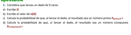 apertatión 
1. Considera que lanzas un dado de 9 caras. 
a) EscribeΩ 
b) Escribe el valor de n(Ω)
c) Calcula la probabilidad de que, al lanzar el dado, el resultado sea un número primo Píprmo,9] = 
d) Calcula la probabilidad de que, al lanzar el dado, el resultado sea un número compuesto 
P[compwesto,9| =