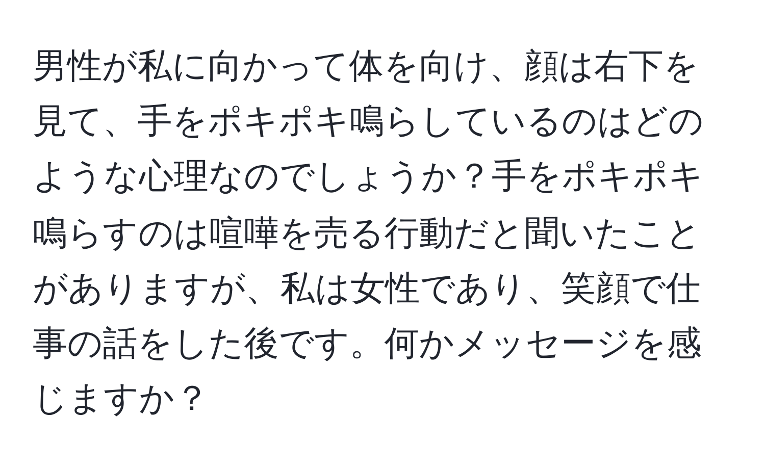 男性が私に向かって体を向け、顔は右下を見て、手をポキポキ鳴らしているのはどのような心理なのでしょうか？手をポキポキ鳴らすのは喧嘩を売る行動だと聞いたことがありますが、私は女性であり、笑顔で仕事の話をした後です。何かメッセージを感じますか？