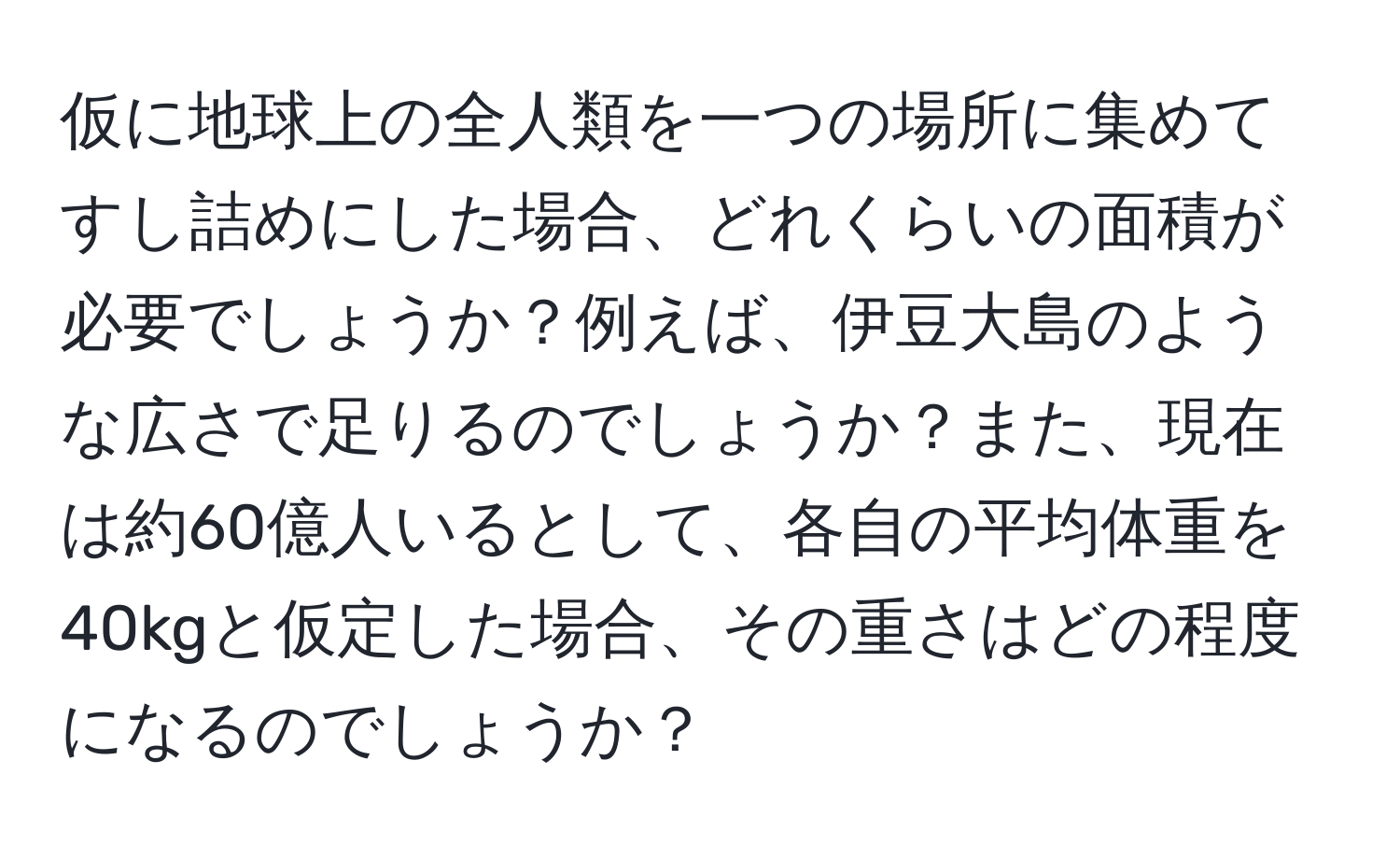 仮に地球上の全人類を一つの場所に集めてすし詰めにした場合、どれくらいの面積が必要でしょうか？例えば、伊豆大島のような広さで足りるのでしょうか？また、現在は約60億人いるとして、各自の平均体重を40kgと仮定した場合、その重さはどの程度になるのでしょうか？