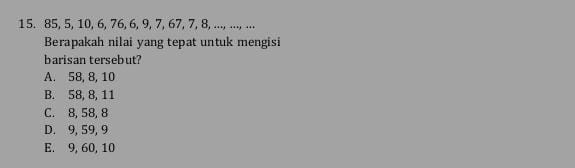 85, 5, 10, 6, 76, 6, 9, 7, 67, 7, 8, ..., ..., ...
Berapakah nilai yang tepat untuk mengisi
barisan tersebut?
A. 58, 8, 10
B. 58, 8, 11
C. 8, 58, 8
D. 9, 59, 9
E. 9, 60, 10