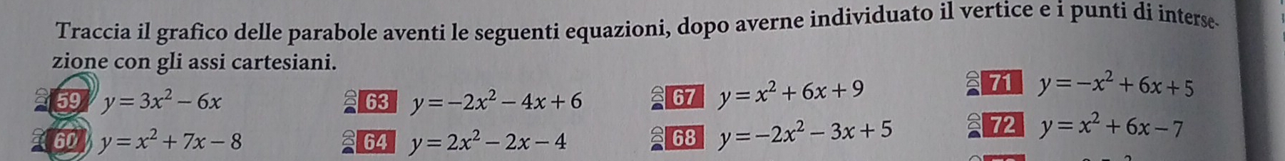 Traccia il grafico delle parabole aventi le seguenti equazioni, dopo averne individuato il vertice e i punti di interse 
zione con gli assi cartesiani. 
59 y=3x^2-6x 63 y=-2x^2-4x+6
67 y=x^2+6x+9
71 y=-x^2+6x+5
60 y=x^2+7x-8 y=2x^2-2x-4
72 y=x^2+6x-7
64
68 y=-2x^2-3x+5