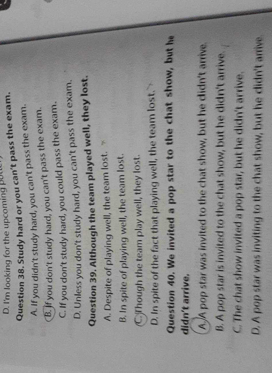 I'm looking for the upcoming pott
Question 38. Study hard or you can’t pass the exam.
A. If you didn't study hard, you can't pass the exam.
B. If you don't study hard, you can't pass the exam.
C. If you don't study hard, you could pass the exam.
D. Unless you don't study hard, you can't pass the exam.
Question 39. Although the team played well, they lost.
A. Despite of playing well, the team lost.
B. In spite of playing well, the team lost.
C. Though the team play well, they lost.
D. In spite of the fact that playing well, the team lost.
Question 40. We invited a pop star to the chat show, but he
didn't arrive.
A A pop star was invited to the chat show, but he didn't arrive.
B. A pop star is invited to the chat show, but he didn't arrive.
C. The chat show invited a pop star, but he didn't arrive.
D. A pop star was inviting to the chat show, but he didn't arrive.