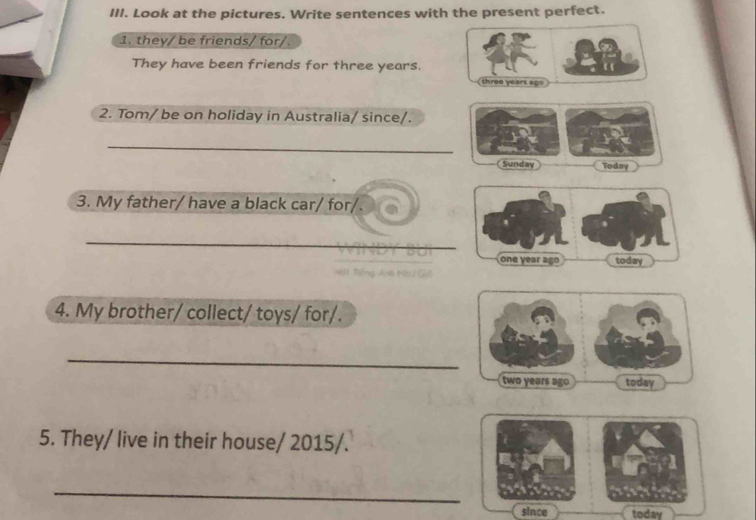 Look at the pictures. Write sentences with the present perfect. 
1. they/ be friends/ for/. 
They have been friends for three years.
three years ago 
2. Tom/ be on holiday in Australia/ since/. 
_ 
Sunday Today 
3. My father/ have a black car/ for/. 
_ 
4. My brother/ collect/ toys/ for/. 
_
two years ago today 
5. They/ live in their house/ 2015/. 
_ 
since today