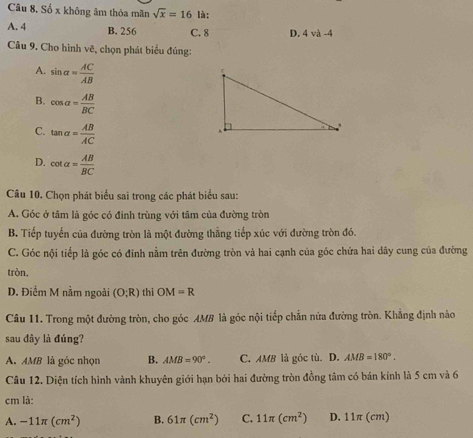 Số x không âm thỏa mãn sqrt(x)=16 là:
A. 4 B. 256 C. 8 D. 4 và -4
Câu 9. Cho hình vẽ, chọn phát biểu đúng:
A. sin alpha = AC/AB 
B. cos alpha = AB/BC 
C. tan alpha = AB/AC 
D. cot alpha = AB/BC 
Câu 10. Chọn phát biểu sai trong các phát biểu sau:
A. Góc ở tâm là góc có đỉnh trùng với tâm của đường tròn
B. Tiếp tuyến của đường tròn là một đường thắng tiếp xúc với đường tròn đó.
C. Góc nội tiếp là góc có đỉnh nằm trên đường tròn và hai cạnh của góc chứa hai dây cung của đường
tròn.
D. Điểm M nằm ngoài (O;R) thì OM=R
Câu 11. Trong một đường tròn, cho góc AMB là góc nội tiếp chắn nửa đường tròn. Khẳng định nào
sau đây là đúng?
A. AMB là góc nhọn B. AMB=90°. C. AMB là góc tù. D. AMB=180°. 
Câu 12. Diện tích hình vành khuyên giới hạn bởi hai đường tròn đồng tâm có bán kính là 5 cm và 6
cm là:
A. -11π (cm^2) B. 61π (cm^2) C. 11π (cm^2) D. 11π (cm)