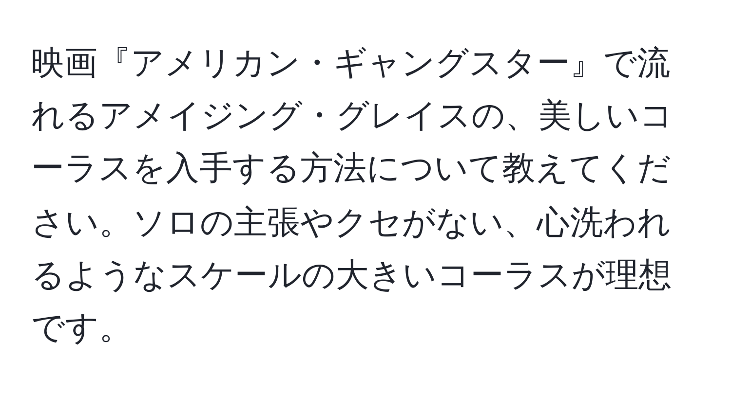 映画『アメリカン・ギャングスター』で流れるアメイジング・グレイスの、美しいコーラスを入手する方法について教えてください。ソロの主張やクセがない、心洗われるようなスケールの大きいコーラスが理想です。