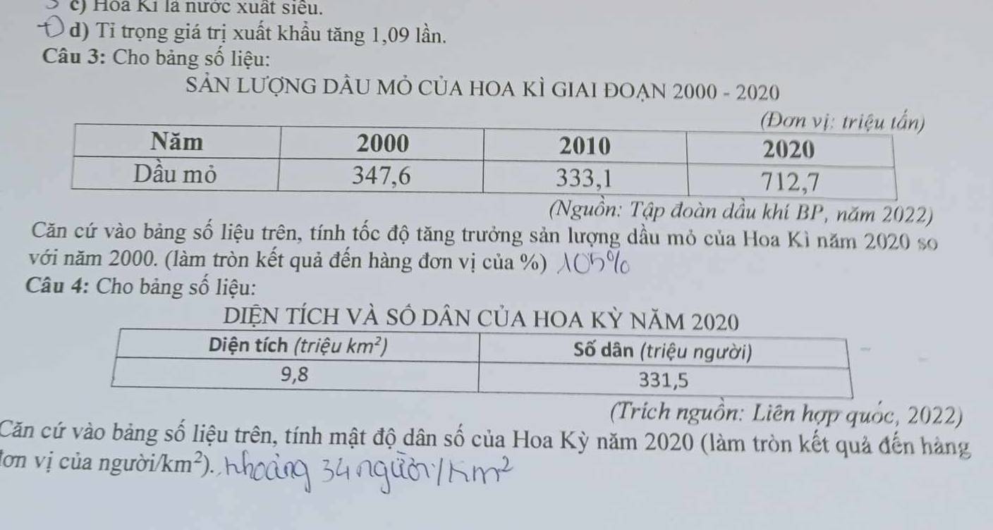 c) Hòa Ki là nước xuất siểu.
d) Tỉ trọng giá trị xuất khầu tăng 1,09 lần.
Câu 3: Cho bảng số liệu:
SẢN LượNG DÂU MÔ CủA HOA KÌ GIAI ĐOẠN 2000 - 2020
(Nguồn: Tập đoàn dầu khí BP, năm 2022)
Căn cứ vào bảng số liệu trên, tính tốc độ tăng trưởng sản lượng dầu mỏ của Hoa Kì năm 2020 so
với năm 2000. (làm tròn kết quả đến hàng đơn vị của %)
Câu 4: Cho bảng số liệu:
DIỆN TÍCH VÀ SÔ DÂN CủA HOA K
(Trích nguồn: Liên hợp quốc, 2022)
Căn cứ vào bảng số liệu trên, tính mật độ dân số của Hoa Kỳ năm 2020 (làm tròn kết quả đến hàng
lơn vị của người/ km^2)