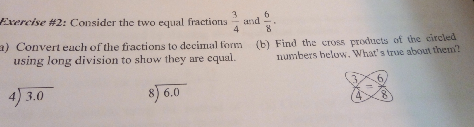 Exercise #2: Consider the two equal fractions  3/4  and  6/8 ·
a)Convert each of the fractions to decimal form (b) Find the cross products of the circled 
using long division to show they are equal. numbers below. What’s true about them?
beginarrayr 4encloselongdiv 3.0endarray
beginarrayr 8encloselongdiv 6.0endarray
 3/4 = 6/8 