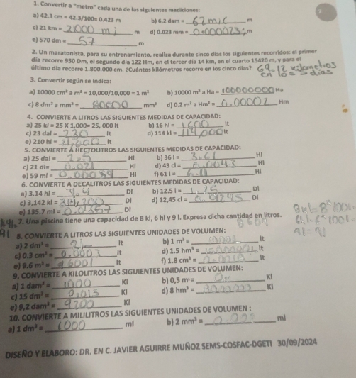 Convertir a “metro" cada una de las sigulentes mediciones:
a) 42.3cm=42.3/100=0.423m 6.2dam= _m
c 21km=
_m d) 0.023mm= _  m
_
570dm=
m
2. Un maratonista, para su entrenamiento, realiza durante cinco días los siguientes recorridos: el primer
día recorre 950 Dm, el segundo día 122 Hm, en el tercer día 14 km, en el cuarto 15420 m, y para el
último día recorre 1.800.000 cm. ¿Cuántos kilómetros recorre en los cinco días?
3. Convertir según se indica:
a) 10000cm^2 a m^2=10,000/10,000=1m^2 b) 10000m^2 a Ha= _ Ha
c) 8dm^2amm^2= _ mm^2 d) 0.2m^2aHm^2= _Hm
4、 CONVIERTE A LITROS LAS SIGUIENTES MEDIDAS DE CAPACIDAD:
a) 25kl=25* 1,000=25 000h b) 16hl= _It
c) 23dal= _d ) 114kl= _It
e) 210hl= _It
5. CONVIE RTE À HECTOLITros las SIGUIENTEs Medidas de capacidad:
a) 25dal= _Hl b) 361= _
Hl
HI
c) 21dl= _
HI d) 43cl= _
e) 59ml= _Hl 611= _Hi
6. CONVIERTE. A dECALITROS LAS SIGUIENTES MEDIDAS DE CAPACIDAD:
a) 3.14hl= _DI b) 12.5l= _Dl
c) 3,142kl= _Dl d) 12,45cl= _DI
e) 135.7ml= _DI
7. Una piscina tiene una capacidad de 8 ki, 6 hl y 9 l. Expresa dicha cantidad en litros.
8. CONVIERTE A LITROS LAS SIGUIENTES UNIDADES DE VOLUMEN:
a) 2dm^3= _It b) 1m^3= __It
c) 0.3cm^2= _It d) 1.5hm^3= _It
e) 9.6m^2= _ It f 1.8cm^3= _
9. CONVIERTE A KILOLITROS LAS SIGUIENTES UNIDADES DE VOLUMEN:
a) 1dam^3= Kl b) 0,5m^2= _KI
c) 15dm^3= __Kl d) 8hm^3= _KI
e) 9,2dam^3= _Kl
10. CONVIERTE A MILILITROS LAS SIGUIENTES UNIDADES DE VOLUMEN :
ml b) 2mm^3= _ml
a) 1dm^3= _
DISEÑO Y ELABORO: DR. EN C. JAVIER AGUIRRE MUÑOZ SEMS-COSFAC-DGETI 30/09/2024