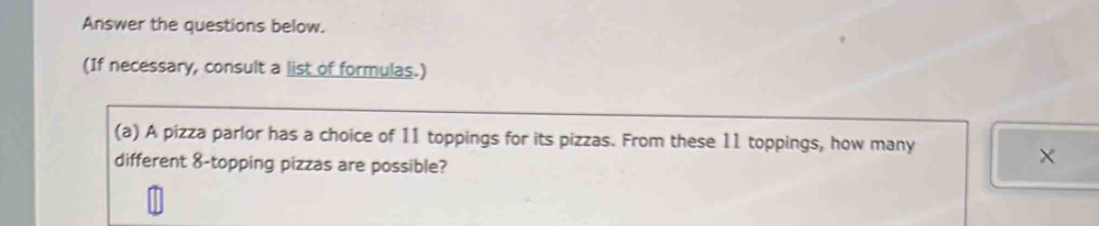 Answer the questions below. 
(If necessary, consult a list of formulas.) 
(a) A pizza parlor has a choice of 11 toppings for its pizzas. From these 11 toppings, how many × 
different 8 -topping pizzas are possible? 
(b) An experiment involves 30 participants. From these, a group of 5 participants is to be tested 
under a special condition. How many groups of 5 participants are possible?