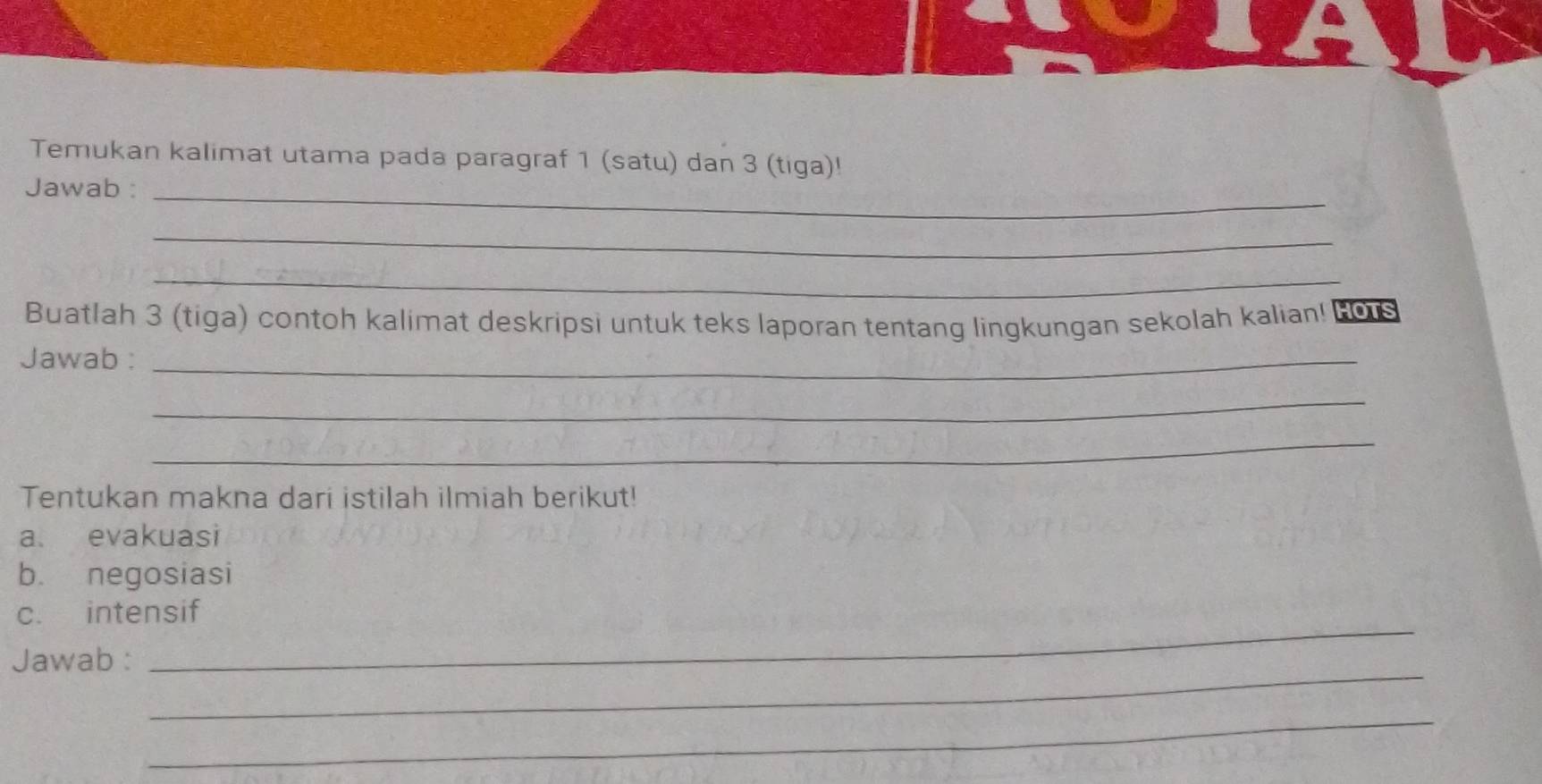 Temukan kalimat utama pada paragraf 1 (satu) dan 3 (tiga)! 
Jawab :_ 
_ 
_ 
Buatlah 3 (tiga) contoh kalimat deskripsi untuk teks laporan tentang lingkungan sekolah kalian! Fors 
Jawab :_ 
_ 
_ 
Tentukan makna dari istilah ilmiah berikut! 
a evakuasi 
b. negosiasi 
_ 
c. intensif 
_ 
Jawab : 
_