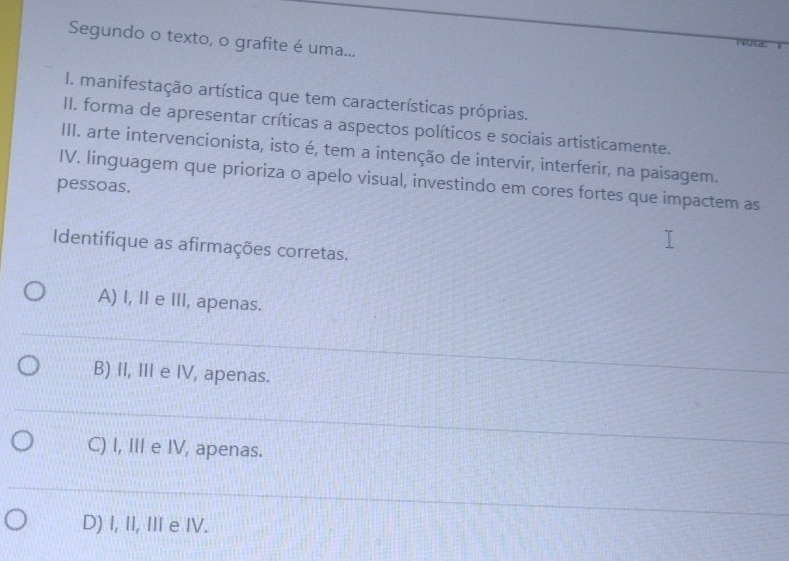 Segundo o texto, o grafite é uma...
Jid
I. manifestação artística que tem características próprias.
II. forma de apresentar críticas a aspectos políticos e sociais artisticamente.
III. arte intervencionista, isto é, tem a intenção de intervir, interferir, na paisagem.
pessoas. IV. linguagem que prioriza o apelo visual, investindo em cores fortes que impactem as
Identifique as afirmações corretas.
A) I, II e III, apenas.
B) II, III e IV, apenas.
C) I, III e IV, apenas.
D) I, II, II e IV.