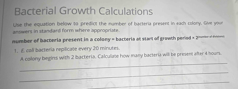 Bacterial Growth Calculations 
Use the equation below to predict the number of bacteria present in each colony. Give your 
answers in standard form where appropriate. 
number of bacteria present in a colony = bacteria at start of growth period * 2 (number of divisions) 
1. E. coli bacteria replicate every 20 minutes. 
_ 
A colony begins with 2 bacteria. Calculate how many bacteria will be present after 4 hours. 
_ 
_