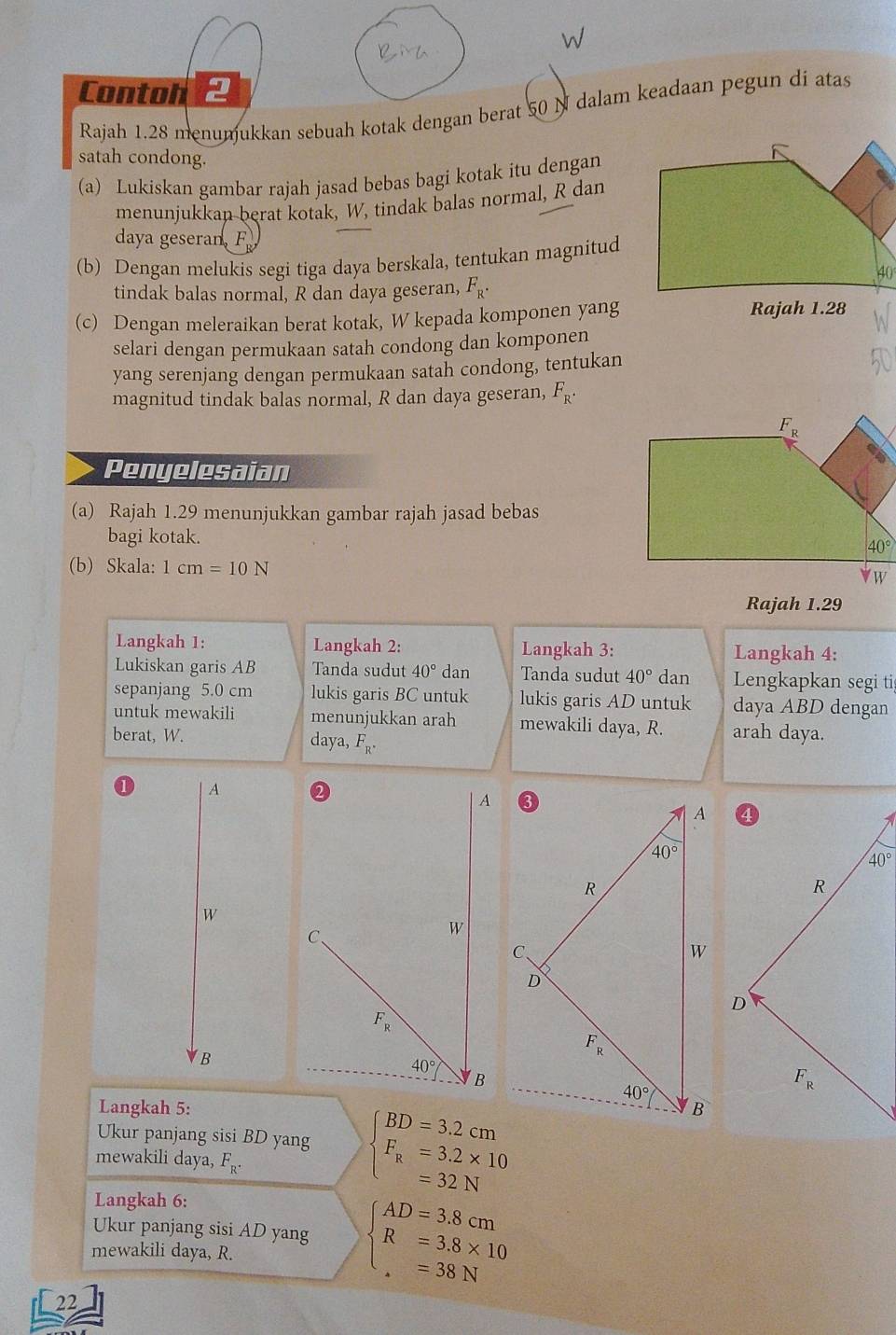 Conton
Rajah 1.28 menumukkan sebuah kotak dengan berat 50 N dalam keadaan pegun di atas
satah condong.
(a) Lukiskan gambar rajah jasad bebas bagi kotak itu dengan
menunjukkan berat kotak, W, tindak balas normal, R dan
daya geseran, F
(b) Dengan melukis segi tiga daya berskala, tentukan magnitud
tindak balas normal, R dan daya geseran, F_R.
(c) Dengan meleraikan berat kotak, W kepada komponen yang Rajah 1.28
selari dengan permukaan satah condong dan komponen
yang serenjang dengan permukaan satah condong, tentukan
magnitud tindak balas normal, R dan daya geseran, F_R^(·)
Penyelesaian
(a) Rajah 1.29 menunjukkan gambar rajah jasad bebas
bagi kotak. 
(b) Skala: 1cm=10N
Rajah 1.29
Langkah 1: Langkah 2: Langkah 3: Langkah 4:
Lukiskan garis AB Tanda sudut 40° dan Tanda sudut 40° dan Lengkapkan segi ti
sepanjang 5.0 cm lukis garis BC untuk lukis garis AD untuk daya ABD dengan
untuk mewakili menunjukkan arah mewakili daya, R. arah daya.
berat, W. daya, F_R^(·)
A
W
B
Langkah 5:
Ukur panjang sisi BD yang beginarrayl BD=3.2cm F_n=3.2* 10 =32Nendarray.
mewakili daya, F_R^.
Langkah 6:
Ukur panjang sisi AD yang beginarrayl AD=3.8cm R=3.8* 10endarray.
mewakili daya, R.
=38N
22