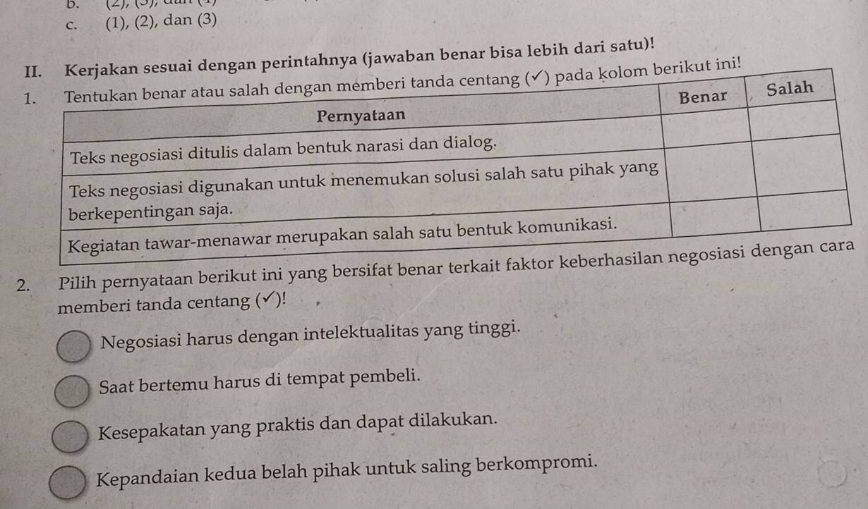 (2), (3), d
c. (1), (2), dan (3)
uai dengan perintahnya (jawaban benar bisa lebih dari satu)!
rikut ini!
2. Pilih pernyataan berikut ini yang bersifat benar terkait f
memberi tanda centang (✔)!
Negosiasi harus dengan intelektualitas yang tinggi.
Saat bertemu harus di tempat pembeli.
Kesepakatan yang praktis dan dapat dilakukan.
Kepandaian kedua belah pihak untuk saling berkompromi.