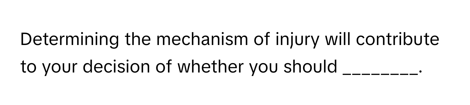 Determining the mechanism of injury will contribute to your decision of whether you should ________.