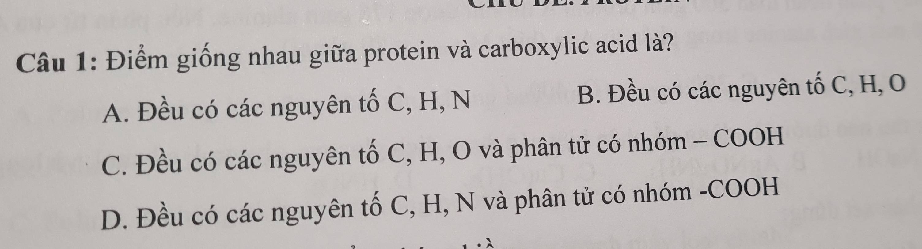 Điểm giống nhau giữa protein và carboxylic acid là?
A. Đều có các nguyên tố C, H, N B. Đều có các nguyên tố C, H, O
C. Đều có các nguyên tố C, H, O và phân tử có nhóm - COOH
D. Đều có các nguyên tố C, H, N và phân tử có nhóm -COOH