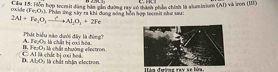 ∠ nCl_2 C. HCl
Câu 15: Hỗn hợp tecmit dùng h đường ray có thành phần chính là aluminium (Al) và iron (III)
oxide (Fe_2O_3). Phản ứng xảy ra khi đung nóng hỗn hợp tecmit như sau:
2Al+Fe_2O_3xrightarrow t^0Al_2O_3+2Fe
Phát biểu nào dưới đây là đúng?
A. Fe_2O_3 là chất bị oxỉ hóa.
B. Fe_2O_3 là chất nhường electron.
C. Al là chất bị oxi hoá.
D. Al_2O_3 là chất nhận electron.
Hàn đường ray xe lửa.