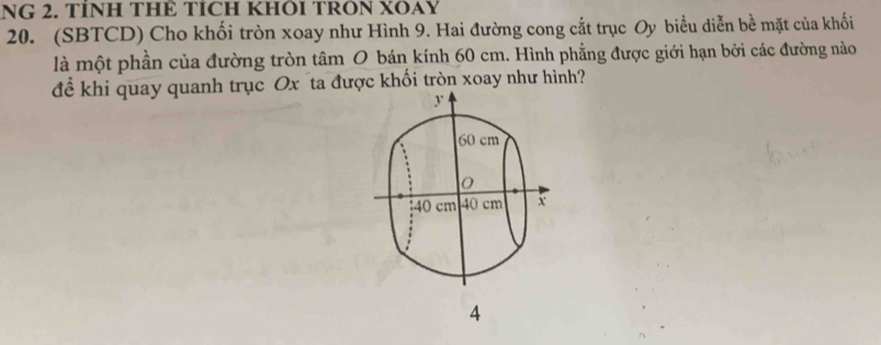 NG 2. TÍNH THE TICH KHÖI TRON XÕAY 
20. (SBTCD) Cho khối tròn xoay như Hình 9. Hai đường cong cắt trục Oy biểu diễn bề mặt của khối 
là một phần của đường tròn tâm O bán kính 60 cm. Hình phẳng được giới hạn bởi các đường nào 
để khi quay quanh trục Ox ta được khối tròn xoay như hình?
y
60 cm
40 cm 40 cm x
4