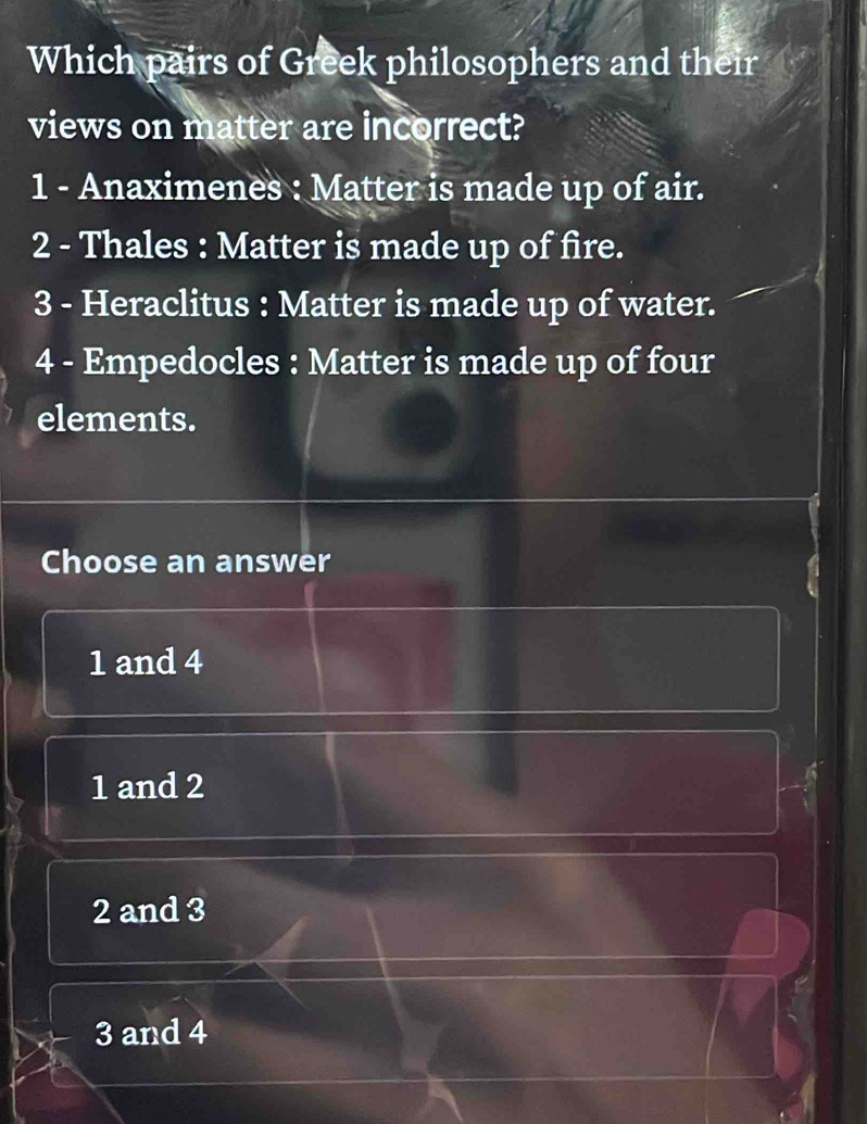 Which pairs of Greek philosophers and their
views on matter are incorrect?
1 - Anaximenes : Matter is made up of air.
2 - Thales : Matter is made up of fire.
3 - Heraclitus : Matter is made up of water.
4 - Empedocles : Matter is made up of four
elements.
Choose an answer
1 and 4
1 and 2
2 and 3
3 and 4