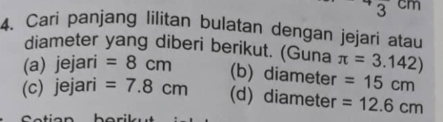 3 cm
4. Cari panjang lilitan bulatan dengan jejari atau 
diameter yang diberi berikut. (Guna π =3.142)
(a) jejari =8cm (b) diameter =15cm
(c) jejari =7.8cm (d) diameter =12.6cm