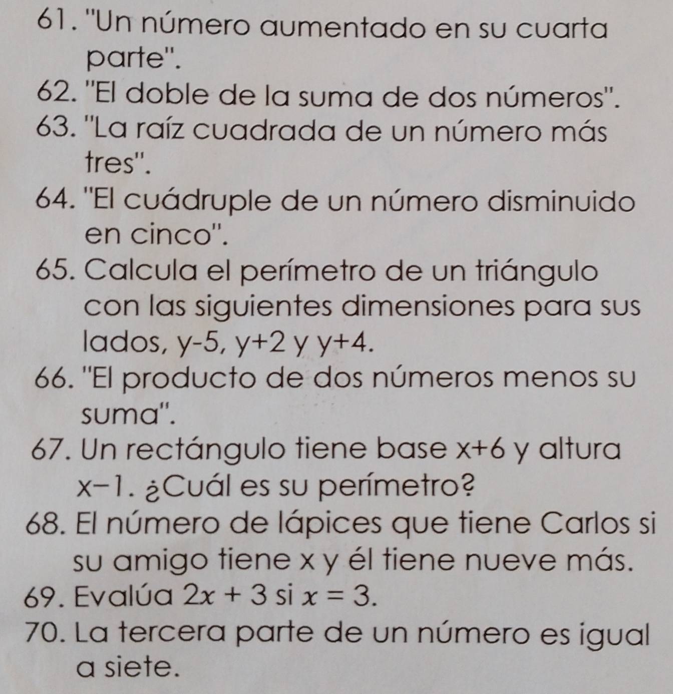 "Un número aumentado en su cuarta 
parte". 
62. "El doble de la suma de dos números'. 
63. ''La raíz cuadrada de un número más 
tres". 
64. "El cuádruple de un número disminuido 
en cinco''. 
65. Calcula el perímetro de un triángulo 
con las siguientes dimensiones para sus 
lados, y-5, y+2 y y+4. 
66. "El producto de dos números menos su 
suma". 
67. Un rectángulo tiene base x+6 y altura
x-1 ¿Cuál es su perímetro? 
68. El número de lápices que tiene Carlos si 
su amigo tiene x y él tiene nueve más. 
69. Evalúa 2x+3sin x=3. 
70. La tercera parte de un número es igual 
a siete.