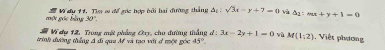 Ví dụ 11. Tìm m để góc hợp bởi hai đường thẳng △ _1:sqrt(3)x-y+7=0 và △ _2:mx+y+1=0
một góc bằng 30°. 
# Ví dụ 12. Trong mặt phẳng Oxy, cho đường thẳng d : 3x-2y+1=0 và M(1;2) , Viết phương 
trình đường thẳng Δ đi qua M và tạo với d một góc 45°.