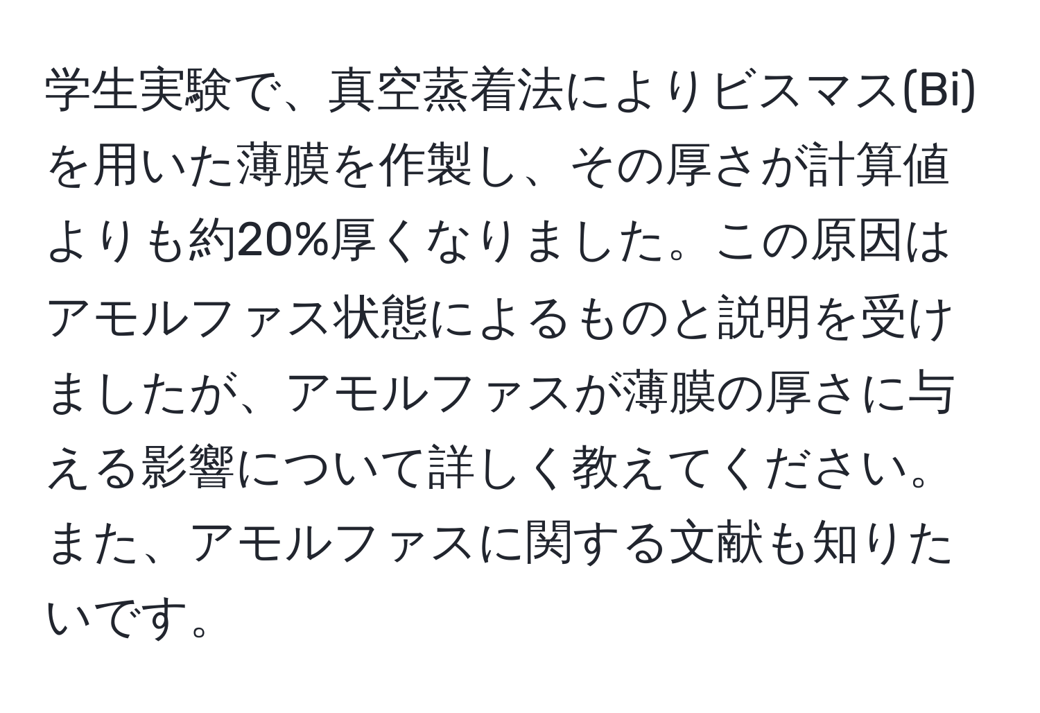 学生実験で、真空蒸着法によりビスマス(Bi)を用いた薄膜を作製し、その厚さが計算値よりも約20%厚くなりました。この原因はアモルファス状態によるものと説明を受けましたが、アモルファスが薄膜の厚さに与える影響について詳しく教えてください。また、アモルファスに関する文献も知りたいです。