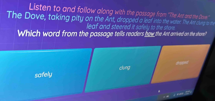 Listen to and follow along with the passage from ''The Ant and the Dove.'' 
The Dove, taking pity on the Ant, dropped a leaf into the water. The Ant clung to the 
leaf and steered it safely to the shore. 
Which word from the passage tells readers how the Ant arrived on the shore? 
dropped 
clung 
safely