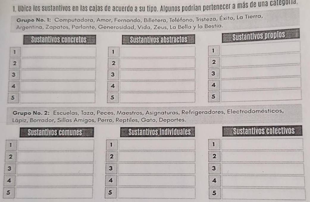 Ubica los sustantivos en las cajas de acuerdo a su tipo. Algunos podrían pertenecer a más de una categoría. 
Grupe No. 1: Computadora, Amor, Fernando, Billetera, Teléfono, Tristeza, Éxito, La Tierra, 
Argentina, Zapatos, Parlante, Generosidad, Vida, Zeus, La Bella y la Bestia. 
Sustantivos concretos Sustantivos abstractos 
Sustantivos propios 
1 
1 
1 
2 
2 
2 
3 
3 
3 
4 
4 
4 
5 
5 
5 
Grupo No. 2: Escuelas, Taza, Peces, Maestros, Asignaturas, Refrigeradores, Electrodomésticos, 
Lápiz, Borrador, Sillas Amigos, Perro, Reptiles, Gato, Deportes. 
Sustantivos comunes Sustantivos colectivos 
1 
1 
2 
2 
3 
3 
4 
4 
5 
5