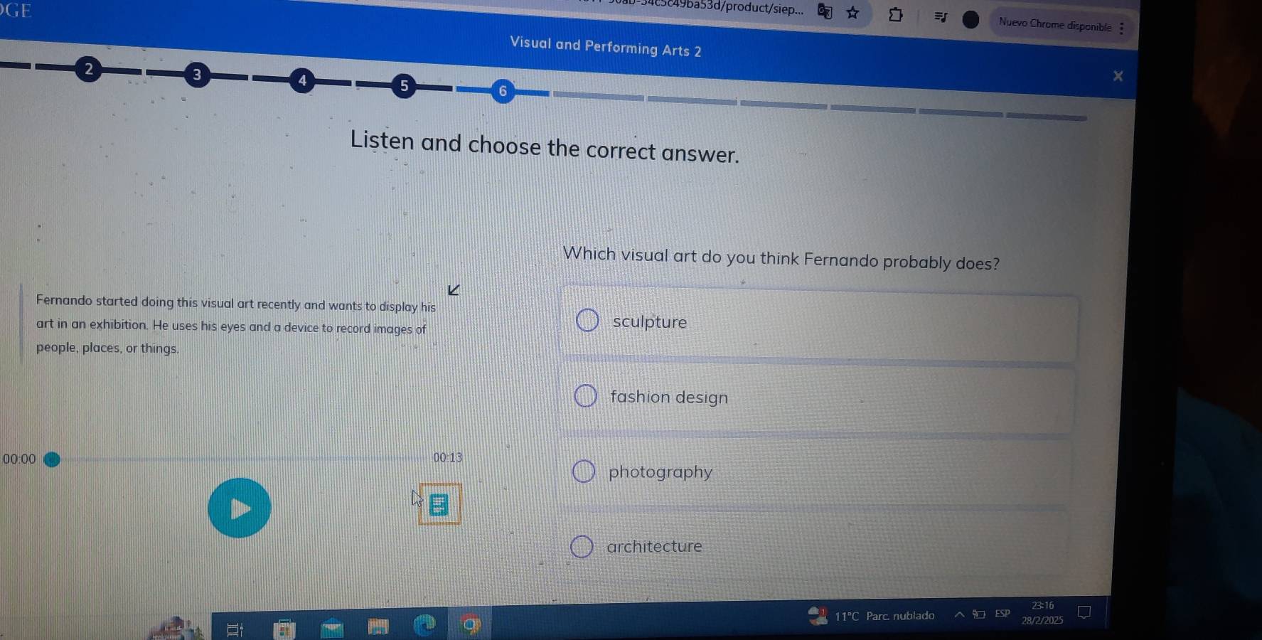 4c5c49ba53d/product/siep...
Nuevo Chrome disponible 
GE Visual and Performing Arts 2
2
5
6
Listen and choose the correct answer.
Which visual art do you think Fernando probably does?
Fernando started doing this visual art recently and wants to display his
art in an exhibition. He uses his eyes and a device to record images of
sculpture
people, places, or things
fashion design
00:00 00:13
photography
architecture
11°C Parc. nublado